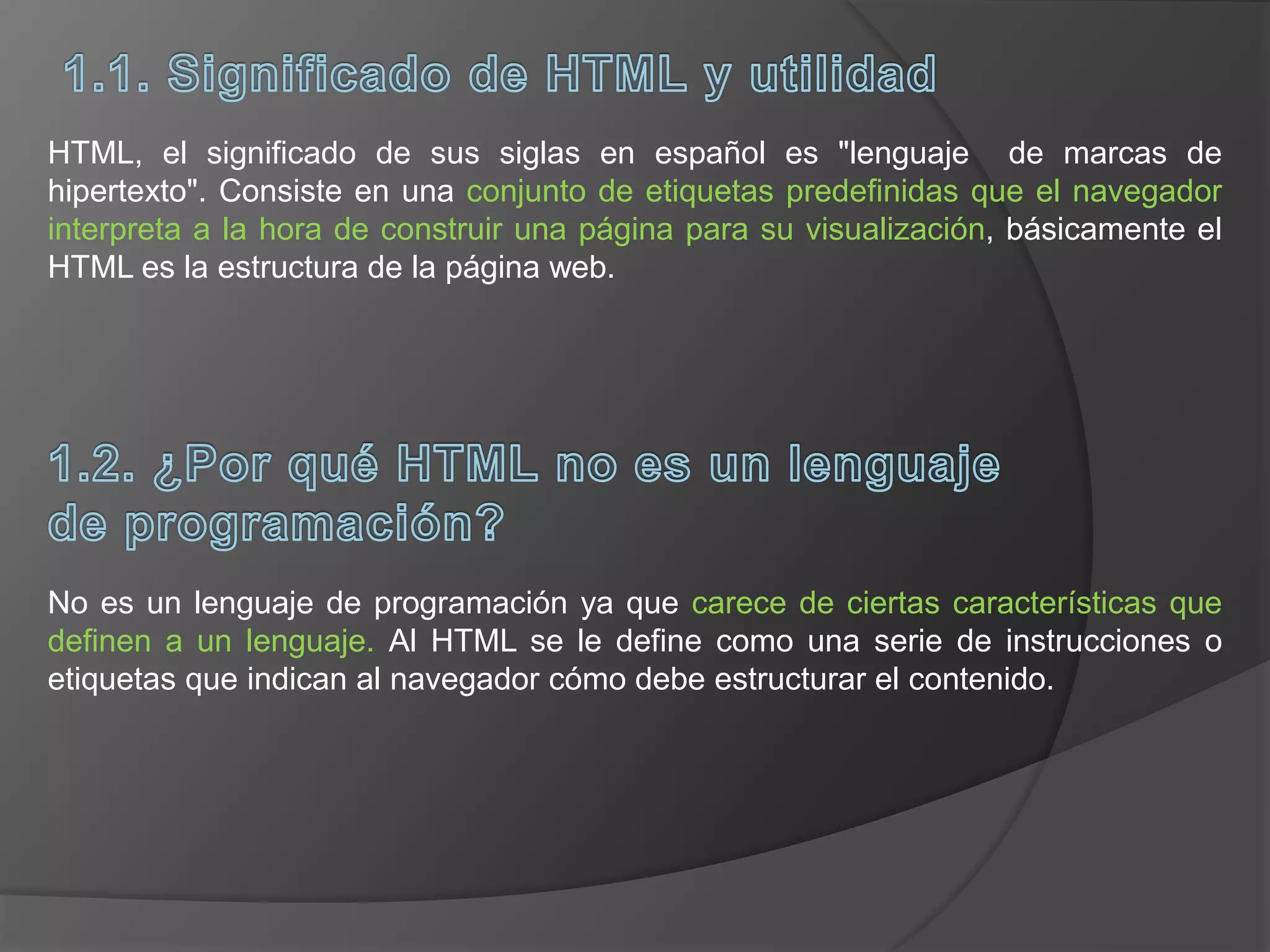 HTML, el significado de sus siglas en español es "lenguaje de marcas de
hipertexto". Consiste en una conjunto de etiquetas predefinidas que el navegador
interpreta a la hora de construir una página para su visualización, básicamente el
HTML es la estructura de la página web.
No es un lenguaje de programación ya que carece de ciertas características que
definen a un lenguaje. Al HTML se le define como una serie de instrucciones o
etiquetas que indican al navegador cómo debe estructurar el contenido.
 