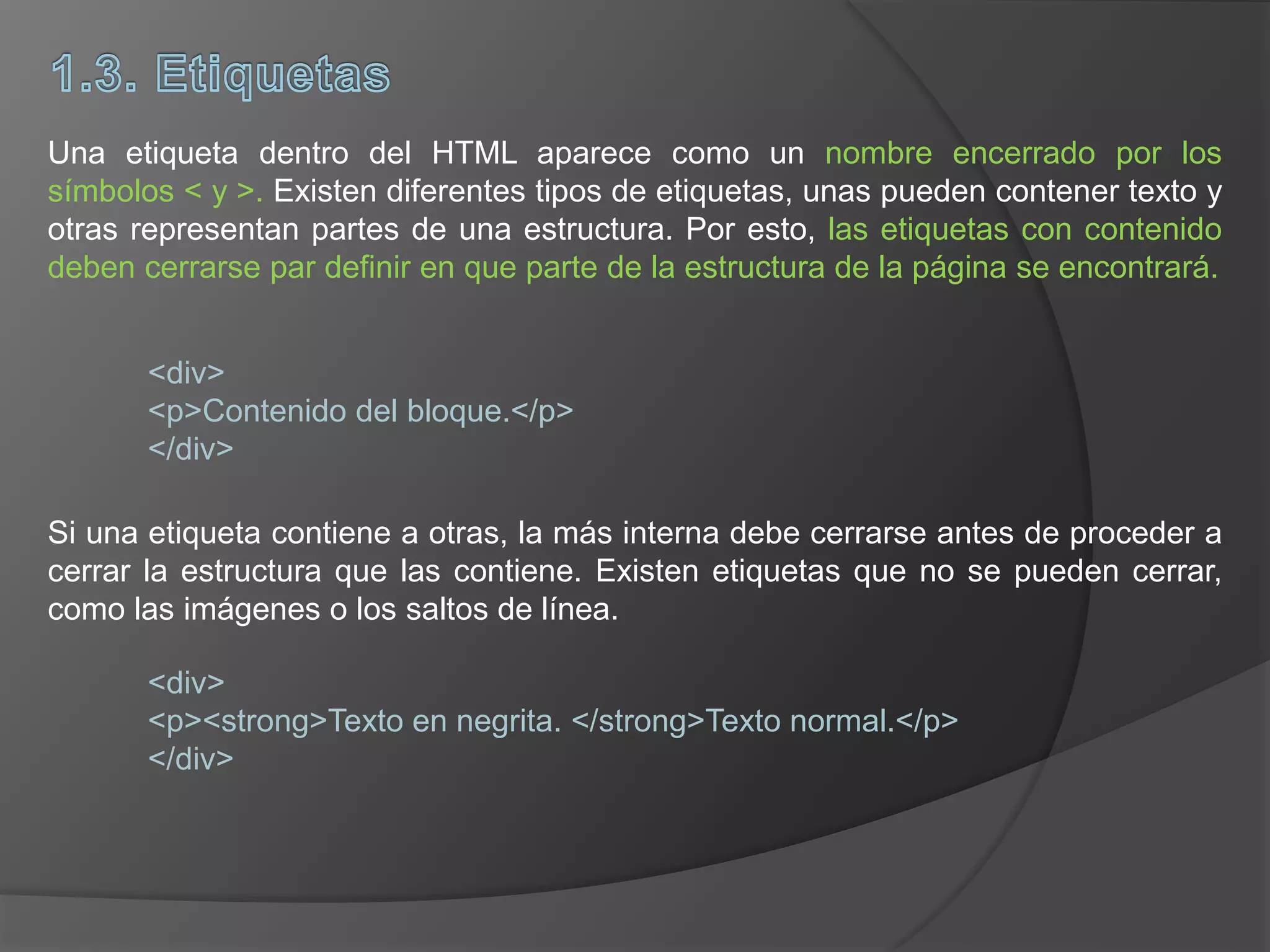 Una etiqueta dentro del HTML aparece como un nombre encerrado por los
símbolos < y >. Existen diferentes tipos de etiquetas, unas pueden contener texto y
otras representan partes de una estructura. Por esto, las etiquetas con contenido
deben cerrarse par definir en que parte de la estructura de la página se encontrará.
<div>
<p>Contenido del bloque.</p>
</div>
Si una etiqueta contiene a otras, la más interna debe cerrarse antes de proceder a
cerrar la estructura que las contiene. Existen etiquetas que no se pueden cerrar,
como las imágenes o los saltos de línea.
<div>
<p><strong>Texto en negrita. </strong>Texto normal.</p>
</div>
 