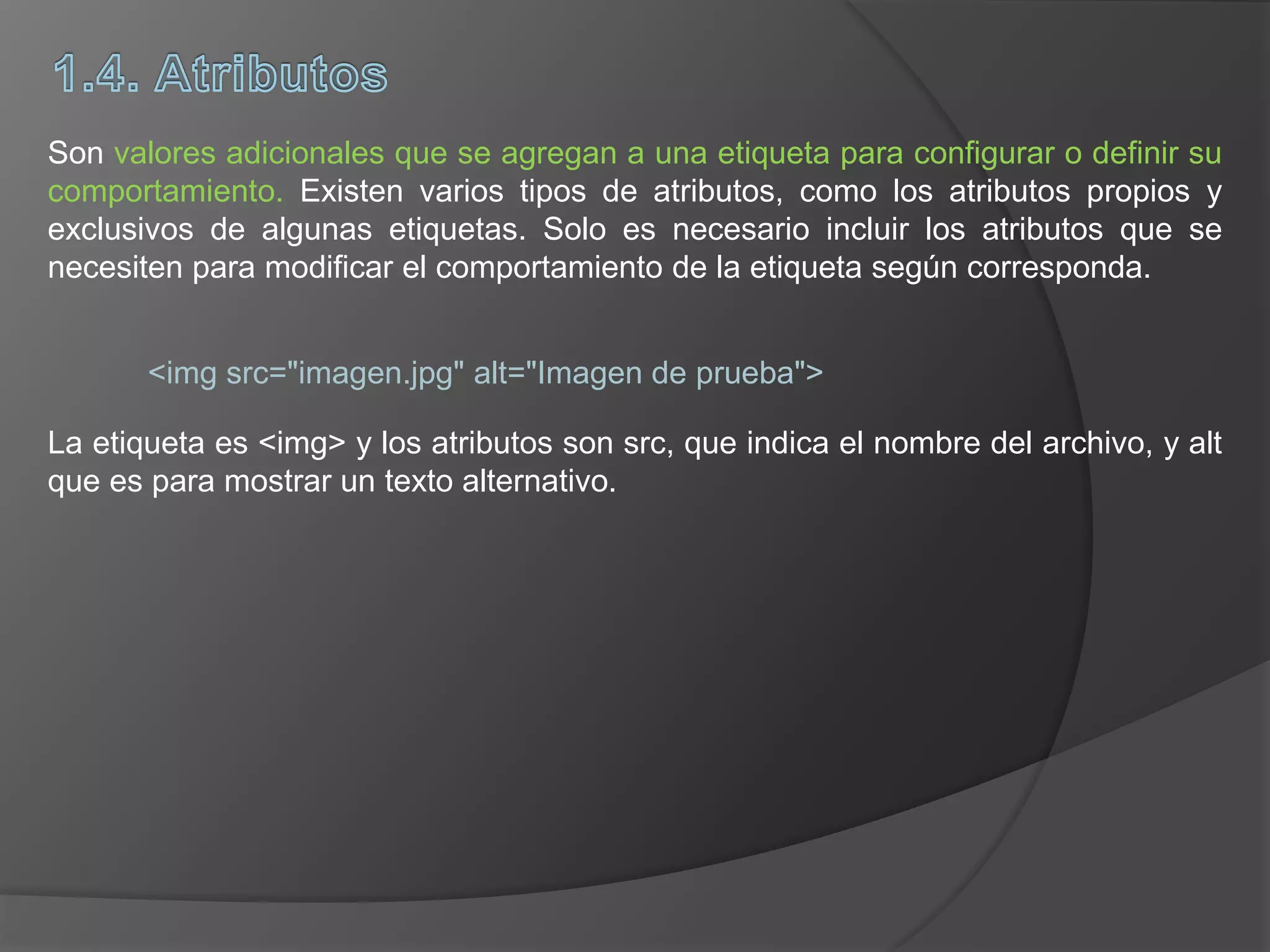 Son valores adicionales que se agregan a una etiqueta para configurar o definir su
comportamiento. Existen varios tipos de atributos, como los atributos propios y
exclusivos de algunas etiquetas. Solo es necesario incluir los atributos que se
necesiten para modificar el comportamiento de la etiqueta según corresponda.
<img src="imagen.jpg" alt="Imagen de prueba">
La etiqueta es <img> y los atributos son src, que indica el nombre del archivo, y alt
que es para mostrar un texto alternativo.
 