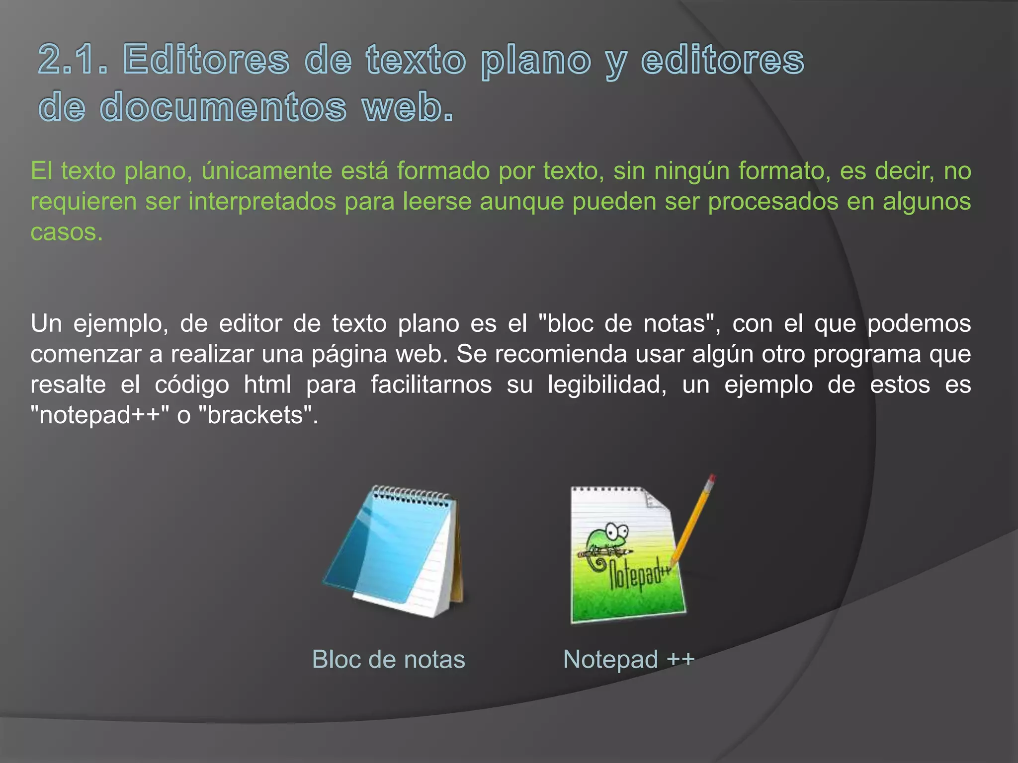 El texto plano, únicamente está formado por texto, sin ningún formato, es decir, no
requieren ser interpretados para leerse aunque pueden ser procesados en algunos
casos.
Un ejemplo, de editor de texto plano es el "bloc de notas", con el que podemos
comenzar a realizar una página web. Se recomienda usar algún otro programa que
resalte el código html para facilitarnos su legibilidad, un ejemplo de estos es
"notepad++" o "brackets".
Bloc de notas Notepad ++
 