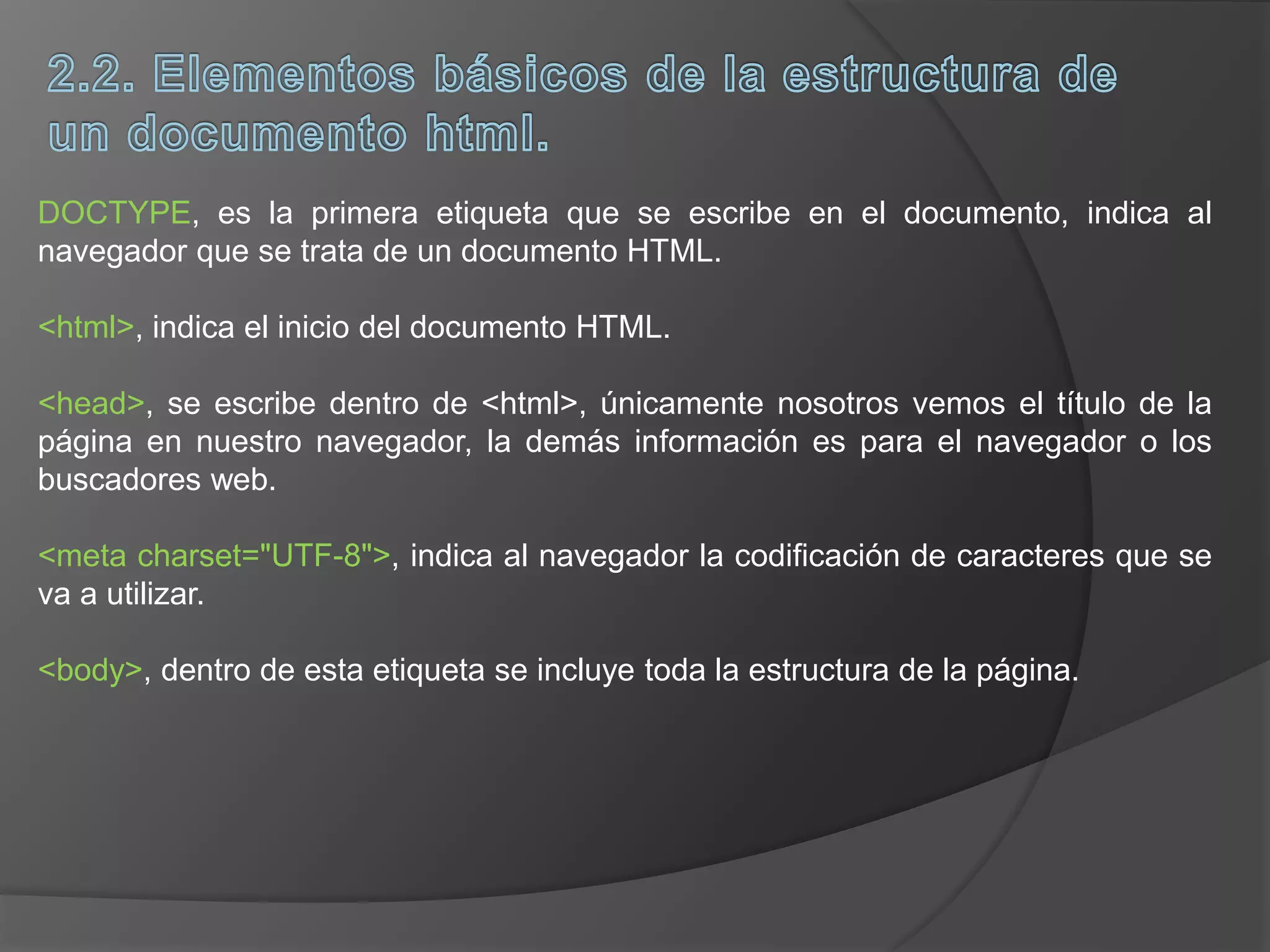 DOCTYPE, es la primera etiqueta que se escribe en el documento, indica al
navegador que se trata de un documento HTML.
<html>, indica el inicio del documento HTML.
<head>, se escribe dentro de <html>, únicamente nosotros vemos el título de la
página en nuestro navegador, la demás información es para el navegador o los
buscadores web.
<meta charset="UTF-8">, indica al navegador la codificación de caracteres que se
va a utilizar.
<body>, dentro de esta etiqueta se incluye toda la estructura de la página.
 
