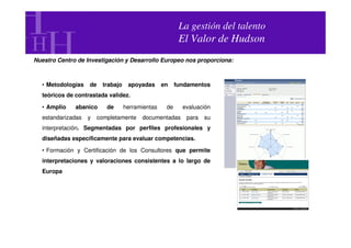 La gestión del talento
                                                        El Valor de Hudson
Nuestro Centro de Investigación y Desarrollo Europeo nos proporciona:



  • Metodologías   de   trabajo    apoyadas      en    fundamentos
  teóricos de contrastada validez.

  • Amplio    abanico     de      herramientas    de     evaluación
  estandarizadas   y   completamente    documentadas      para   su
  interpretación. Segmentadas por perfiles profesionales y
  diseñadas específicamente para evaluar competencias.

  • Formación y Certificación de los Consultores que permite
  interpretaciones y valoraciones consistentes a lo largo de
  Europa
 