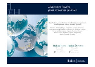 Soluciones locales
para mercados globales



Con Hudson, cada cliente se beneficia de una experiencia
      local respaldada por los recursos globales.

 Estados Unidos | Bélgica | República Checa | Dinamarca |
Francia | Hungría | Irlanda | Luxemburgo | Holanda | Polonia |
    Rumania | Eslovaquia | España | Suecia | Ucrania |
        Reino Unido | Australia | China | Hong Kong |
                 Nueva Zelanda | Singapur |




                    Madrid                    Barcelona
           C/ Serrano 240           C/ Córcega 301
           28016 Madrid            08008 Barcelona
           +34 91 787 93 00         +34 93 415 66 78
 