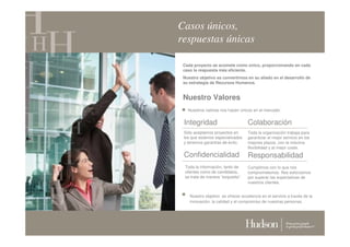 Casos únicos,
respuestas únicas

 Cada proyecto se acomete como único, proporcionando en cada
 caso la respuesta más eficiente.
 Nuestro objetivo es convertirnos en su aliado en el desarrollo de
 su estrategia de Recursos Humanos.


 Nuestro Valores
   Nuestros valores nos hacen únicos en el mercado:


 Integridad                         Colaboración
 Sólo aceptamos proyectos en        Toda la organización trabaja para
 los que estamos especializados     garantizar el mejor servicio en los
 y tenemos garantías de éxito.      mejores plazos, con la máxima
                                    flexibilidad y al mejor coste.
 Confidencialidad                   Responsabilidad
  Toda la información, tanto de     Cumplimos con lo que nos
  clientes como de candidatos,      comprometemos. Nos esforzamos
  se trata de manera “exquisita”.   por superar las expectativas de
                                    nuestros clientes.


    Nuestro objetivo es ofrecer excelencia en el servicio a través de la
    innovación, la calidad y el compromiso de nuestras personas.
 