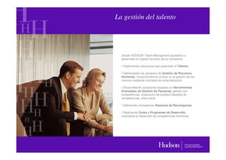 La gestión del talento




  Desde HUDSON Talent Managment ayudamos a
  desarrollar el Capital Humano de su compañía:

  • Implantando soluciones que potencian el Talento.

  • Optimizando los procesos de Gestión de Recursos
  Humanos, involucrándonos incluso en la gestión de los
  mismos mediante contratos de externalización.

  • Desarrollando soluciones basadas en Herramientas
  Avanzadas de Gestión de Personas: gestión por
  competencias, evaluación de puestos basados en
  competencias, entre otras.

  • Definiendo innovadores Sistemas de Recompensa.

  • Realizando Guías y Programas de Desarrollo
  orientados al desarrollo de competencias directivas.
 