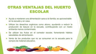 OTRAS VENTAJAS DEL HUERTO
ESCOLAR
 Ayuda a mantener una alimentación sana a la familia; es aprovechable
en la escuela y en casa.
 Utilizar los desechos orgánicos como abono; ayudando a reducir la
producción de basura en la escuela, contribuyendo con un medio
ambiente menos contaminado.
 Se utilizan los frutos en el comedor escolar, fomentando hábitos
saludables de alimentación.
 Venta de los productos que no se consumen en la escuela para la
compra de material educativo.
 