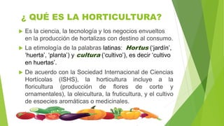 ¿ QUÉ ES LA HORTICULTURA?
 Es la ciencia, la tecnología y los negocios envueltos
en la producción de hortalizas con destino al consumo.
 La etimología de la palabras latinas: Hortus (‘jardín’,
‘huerta’, ‘planta’) y cultura (‘cultivo’), es decir ‘cultivo
en huertas’.
 De acuerdo con la Sociedad Internacional de Ciencias
Hortícolas (ISHS), la horticultura incluye a la
floricultura (producción de flores de corte y
ornamentales), la oleicultura, la fruticultura, y el cultivo
de especies aromáticas o medicinales.
 