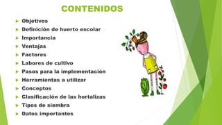 CONTENIDOS
 Objetivos
 Definición de huerto escolar
 Importancia
 Ventajas
 Factores
 Labores de cultivo
 Pasos para la implementación
 Herramientas a utilizar
 Conceptos
 Clasificación de las hortalizas
 Tipos de siembra
 Datos importantes
 