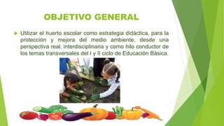 OBJETIVO GENERAL
 Utilizar el huerto escolar como estrategia didáctica, para la
protección y mejora del medio ambiente, desde una
perspectiva real, interdisciplinaria y como hilo conductor de
los temas transversales del I y II ciclo de Educación Básica.
 