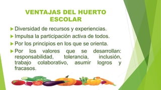 VENTAJAS DEL HUERTO
ESCOLAR
 Diversidad de recursos y experiencias.
 Impulsa la participación activa de todos.
 Por los principios en los que se orienta.
 Por los valores que se desarrollan:
responsabilidad, tolerancia, inclusión,
trabajo colaborativo, asumir logros y
fracasos.
 