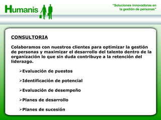 CONSULTORIA Colaboramos con nuestros clientes para optimizar la gestión de personas y maximizar el desarrollo del talento dentro de la organización lo que sin duda contribuye a la retención del liderazgo. Evaluación de puestos Identificación de potencial Evaluación de desempeño Planes de desarrollo Planes de sucesión 