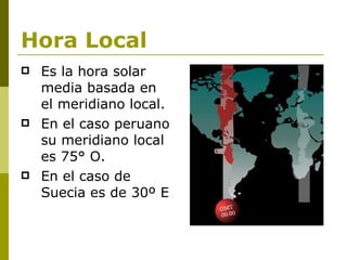 Hora Local Es la hora solar media basada en el meridiano local.  En el caso peruano su meridiano local es 75° O. En el caso de Suecia es de 30º E 