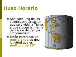 Huso Horario Son cada una de las veinticuatro áreas en que se divide la Tierra y que siguen la misma definición de tiempo cronométrico. Están centrados en meridianos de una longitud que es múltiplo de 15°.