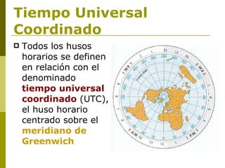 Tiempo Universal Coordinado Todos los husos horarios se definen en relación con el denominado  tiempo universal coordinado  (UTC), el huso horario centrado sobre el  meridiano de Greenwich   