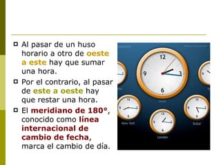 Al pasar de un huso horario a otro de  oeste a este  hay que sumar una hora.  Por el contrario, al pasar de  este a oeste  hay que restar una hora.  El  meridiano de 180° , conocido como  línea internacional de cambio de fecha , marca el cambio de día.  