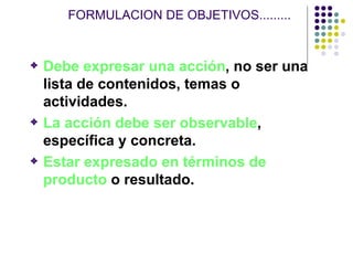 FORMULACION DE OBJETIVOS......... Debe expresar una acción , no ser una lista de contenidos, temas o actividades. La acción debe ser observable , específica y concreta. Estar expresado en términos de producto  o resultado.  