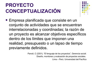 PROYECTO CONCEPTUALIZACIÓN Empresa planificada que consiste en un conjunto de actividades que se encuentran interrelacionadas y coordinadas; la razón de un proyecto es alcanzar objetivos específicos dentro de los límites que imponen una realidad, presupuesto o un lapso de tiempo previamente definidos. Parodi, C (2201). “El lenguaje de los proyectos”, Gerencia social. Diseño, monitoreo y evaluación de proyectos sociales.  Lima – Perú. Universidad del Pacífico 