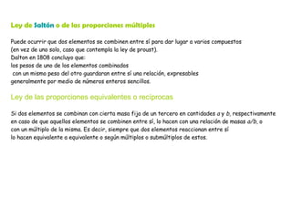 Ley de  Saltón  o de las proporciones múltiples Puede ocurrir que dos elementos se combinen entre sí para dar lugar a varios compuestos  (en vez de uno solo, caso que contempla la ley de proust).  Dalton en 1808 concluyo que:  los pesos de uno de los elementos combinados con un mismo peso del otro guardaran entre sí una relación, expresables  generalmente por medio de números enteros sencillos. Ley de las proporciones equivalentes o recíprocas Si dos elementos se combinan con cierta masa fija de un tercero en cantidades  a  y  b,  respectivamente en caso de que aquellos elementos se combinen entre sí, lo hacen con una relación de masas  a/b,  o  con un múltiplo de la misma. Es decir, siempre que dos elementos reaccionan entre sí lo hacen equivalente a equivalente o según múltiplos o submúltiplos de estos. 