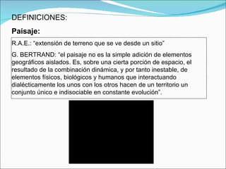 DEFINICIONES: Paisaje: R.A.E.: “extensión de terreno que se ve desde un sitio” G. BERTRAND: “ el paisaje no es la simple adición de elementos geográficos aislados. Es, sobre una cierta porción de espacio, el resultado de la combinación dinámica, y por tanto inestable, de elementos físicos, biológicos y humanos que interactuando dialécticamente los unos con los otros hacen de un territorio un conjunto único e indisociable en constante evolución”. 