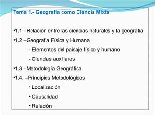 Tema 1.- Geografía como Ciencia Mixta 1.1 –Relación entre las ciencias naturales y la geografía 1.2 –Geografía Física y Humana - Elementos del paisaje físico y humano - Ciencias auxiliares 1.3 –Metodología Geográfica 1.4. –Principios Metodológicos Localización Causalidad Relación 
