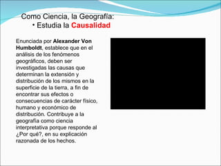 Como Ciencia, la Geografía: Estudia la  Causalidad Enunciada por  Alexander Von Humboldt , establece que en el análisis de los fenómenos geográficos, deben ser investigadas las causas que determinan la extensión y distribución de los mismos en la superficie de la tierra, a fin de encontrar sus efectos o consecuencias de carácter físico, humano y económico de distribución. Contribuye a la geografía como ciencia interpretativa porque responde al ¿Por qué?, en su explicación razonada de los hechos.  
