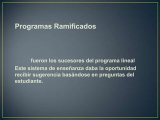 Programas Ramificados



       fueron los sucesores del programa lineal
Este sistema de enseñanza daba la oportunidad
recibir sugerencia basándose en preguntas del
estudiante.
 