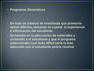 • Programas Generativos



• Se trato de sistema de enseñanza que promovía
  tareas difíciles, tomando en cuenta la experiencia
  e información del estudiante.
• Se basaba en la adecuación de materiales y
  contenido a el estudiante y que el programa
  seleccionaba cual tarea difícil seria la mas
  adecuada que el estudiante podría resolver
 