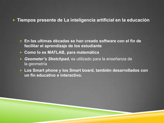  Tiempos presente de La inteligencia artificial en la educación




    En las ultimas décadas se han creado software con el fin de
     facilitar el aprendizaje de los estudiante
    Como lo es MATLAB, para matemática
    Geometer’s Sketchpad, es utilizado para la enseñanza de
     la geometría
    Los Smart phone y los Smart board, también desarrollados con
     un fin educativo e interactivo.
 