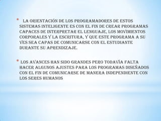 *     La orientación de los programadores de estos
    sistemas inteligente es con el fin de crear programas
    capaces de interpretar el lenguaje, los movimientos
    corporales y la escritura, y que este programa a su
    ves sea capas de comunicarse con el estudiante
    durante su aprendizaje.


* Los avances han sido grandes pero todavía falta
    hacer algunos ajustes para los programas diseñados
    con el fin de comunicarse de manera independiente con
    los seres humanos
 
