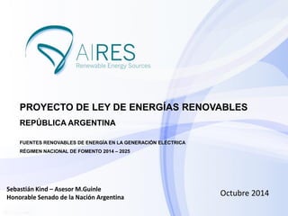 Octubre 2014 
PROYECTO DE LEY DE ENERGÍAS RENOVABLES REPÚBLICA ARGENTINA FUENTES RENOVABLES DE ENERGÍA EN LA GENERACIÓN ELÉCTRICA RÉGIMEN NACIONAL DE FOMENTO 2014 – 2025 
Sebastián Kind – Asesor M.Guinle Honorable Senado de la Nación Argentina  