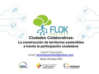Ciudades Colaborativas:
La construcción de territorios sostenibles
a través de la participación ciudadana
Janice Figueiredo
email: janicefigueiredo2@yahoo.com
Quito, 26 marzo 2014
 