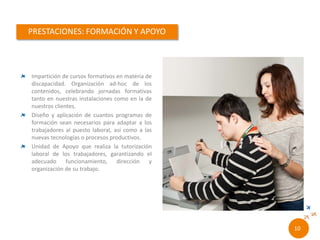 Impartición de cursos formativos en materia de
discapacidad. Organización ad-hoc de los
contenidos, celebrando jornadas formativas
tanto en nuestras instalaciones como en la de
nuestros clientes.
Diseño y aplicación de cuantos programas de
formación sean necesarios para adaptar a los
trabajadores al puesto laboral, así como a las
nuevas tecnologías o procesos productivos.
Unidad de Apoyo que realiza la tutorización
laboral de los trabajadores, garantizando el
adecuado funcionamiento, dirección y
organización de su trabajo.
8//
 