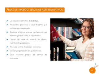 Labores administrativas de todo tipo.
Recepción y gestión de la valija de correo y el
resto de correspondencia.
Gestionar el correo urgente con las empresas
de mensajería así como su seguimiento.
Control del stock de material de oficina,
inventariado y reposición.
Reserva y control de salas de reuniones.
Control y organización del aparcamiento.
Otras funciones propias del servicio de
ordenanza.
10//
 