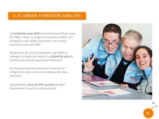 La Fundación Juan XXIII Roncalli se constituyó el 20
de mayo de 1986, si bien, su origen se remonta a
1966, con la apertura del colegio para niños con
retraso mental Centro Juan XXIII.
Desde hace 50 años la Fundación Juan XXIII se
entregó a la labor de mejorar la calidad de vida de
las Personas con Discapacidad Intelectual.
Su mayor propósito consiste en fomentar la
integración tanto social como laboral de estas
personas.
Actualmente, más de 250 usuarios acuden
diariamente a nuestras instalaciones.
18//
 