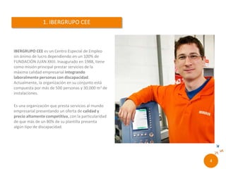 RONCALLI es el Centro Especial de Empleo de la
Fundación Juan XXIII, que hasta diciembre de 2015
ha venido operando bajo la denominación de
Ibergrupo CEE, S.L.. Inaugurado en 1988, nuestro
principal objetivo es la integración laboral de
personas con discapacidad, especialmente la
intelectual. Actualmente contamos con unos 350
trabajadores y 30.000m2 de instalaciones.
Es una organización que presta servicios al mundo
empresarial presentando un oferta de calidad y
precio altamente competitiva, con la particularidad
de que más de un 80% de su plantilla presenta
algún tipo de discapacidad.
2//
 