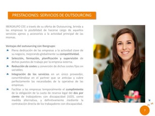 RONCALLI CEE a través de su oferta de Outsourcing,
brinda a las empresas la posibilidad de hacerse
cargo de aquellos servicios ajenos y accesorios a la
actividad principal de las mismas.
Ventajas del outsourcing con Roncalli:
Plena dedicación de las empresas a la actividad clave de
su negocio, mejorando globalmente su competitividad.
Selección, formación, planificación y supervisión de
dichos puestos de trabajo por la empresa externa.
Reducción de costes y conversión de dichos costes fijos
en variables.
Integración de los servicios en un único proveedor,
convirtiéndose en el partner que se anticipa y cubre
perfectamente las necesidades de la operativa de las
empresas.
Facilitar a las empresas temporalmente el cumplimiento
de la obligación de la cuota de reserva legal del dos por
ciento de trabajadores con discapacidad (LGD), como
medida alternativa, y definitivamente mediante la
contratación directa de los trabajadores con discapacidad.
5//
 
