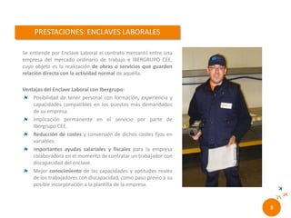 Se entiende por Enclave Laboral el contrato
mercantil entre una empresa del mercado ordinario
de trabajo y RONCALLI CEE, cuyo objeto es la
realización de obras o servicios que guarden
relación directa con la actividad normal de aquélla.
Ventajas del Enclave Laboral con Roncalli:
Posibilidad de tener personal con formación, experiencia
y capacidades compatibles en los puestos más
demandados de su empresa.
Implicación permanente en el servicio por parte de
Ibergrupo CEE.
Reducción de costes y conversión de dichos costes fijos
en variables.
Importantes ayudas salariales y fiscales para la empresa
colaboradora en el momento de contratar un trabajador
con discapacidad del enclave.
Mejor conocimiento de las capacidades y aptitudes reales
de los trabajadores con discapacidad, como paso previo a
su posible incorporación a la plantilla de la empresa.
6//
 