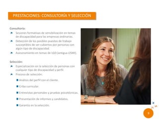 Consultoría:
Sesiones formativas de sensibilización en temas de
discapacidad para las empresas ordinarias.
Detección de los posibles puestos de trabajo
susceptibles de ser cubiertos por personas con algún
tipo de discapacidad.
Asesoramiento en temas de LGD (antigua LISMI).
Selección:
Especialización en la selección de personas con
cualquier tipo de discapacidad y perfil.
Proceso de selección:
 Análisis del perfil con el cliente.
 Criba curricular.
 Entrevistas personales y pruebas psicotécnicas.
 Presentación de informes y candidatos.
 Garantía en la selección.
7//
 