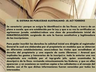 EL SISTEMA DE PUBLICIDAD AUSTRALIANO: (EL ACT TORRENS
Se caracterizó porque se exigía la identificación de las fincas, a través de un
plano a escala, que era establecido por la Ley y que a su vez lo certificaba un
agrimensor jurado, estableciéndose una clase de procedimiento inicial de
INMATRICULACION, surgiendo de este la fuerza constitutiva y legitimadora
de las inscripciones.
Para poder inscribir los derechos la solicitud inicial era dirigida al registrador
General la cual era elaboraba por el propietario en modelos que se obtenían
en diferentes establecimientos, anexándose los títulos que acreditaban el
derecho del propietario y una especie de cuota (libranza) ó Arancel que
implicaba los gastos y honorarios de la inscripción; todo lo anterior una vez
completado era recibido por el topógrafo jefe, quien examinaba la
descripción de la finca, revisando minuciosamente los linderos, y que en ellas
aparecían, y en ocasiones se remitían copias a los colindantes o al consejo del
distrito, con el fin que dichas informaciones fueran conocidas por todos los
interesados.
 