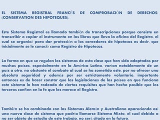 EL SISTEMA REGISTRAL FRANCÉS DE COMPROBACIÓN DE DERECHOS:
(CONSERVATION DES HIPOTEQUES).
Este Sistema Registral es llamado también de transcripciones porque consiste en
transcribir o copiar el instrumento en los libros que lleva la oficina del Registro, el
cual se organizó para dar protección a los acreedores de hipotecas es decir, que
inicialmente se le conoció como Registro de Hipotecas.
La forma en que se regulan los sistemas de esta clase que han sido adoptados por
muchos países, especialmente en la América Latina, varían notablemente de un
país a otro, no obstante el combate al cual se ha sometido este, por no ofrecer una
absoluta seguridad y además por ser estrictamente voluntario, importante
entonces es de hacer constar que las legislaciones de los países en que funciona
este sistema lo han rodeado de ciertos requisitos que han hecho posible que los
terceros confíen en la fe que les merece el Registro.
También se ha combinado con los Sistemas Alemán y Australiano apareciendo así
una nueva clase de sistema que podría llamarse Sistema Mixto, el cual debido a
no ser objeto de estudio de este trabajo, no será citado en lo futuro.
 