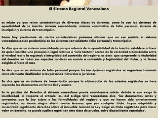 El Sistema Regístral Venezolano
es mixto ya que reúne características de diversas clases de sistemas, como lo son los sistemas de
oponibilidad de lo inscrito, sistema convalidante, sistema constitutivo de folio personal, sistema de
inscripción y sistema de transcripción.
Como hay predominio de ciertas características podemos afirmar que en ese sentido el sistema
venezolano posee predominio de los sistemas convalidante, folio personal y transcripción.
Se dice que es un sistema convalidante porque además de la oponibilidad de lo inscrito, establece a favor
de quien inscribe una presunción legal relativa o "iuris tantum" acerca de la veracidad (coincidencia entre
al verdad real y la regístral) e integridad del contenido del registro, es decir, que comprende la titularidad
del derecho en todos sus aspectos jurídicos en cuanto a contenido y legitimidad del titular, y la forma
exigida si fuese el caso.
Se dice que es un sistema de folio personal porque las inscripciones regístrales se organizan tomando
como elemento clasificador a las personas (naturales o jurídicas).
Se dice que es un sistema de transcripción porque la elaboración de los asientos regístrales se hace
copiando los documentos en forma fiel y exacta.
En la práctica del Derecho el sistema venezolano puede considerarse mixto, debido a que exige la
inscribilidad, al respecto el artículo 1924 del Código Civil Venezolano dice: "los documentos, actos y
sentencias que la Ley sujeta a las formalidades del registro y que no hayan sido anteriormente
registrados, no tienen ningún efecto contra terceros, que por cualquier título, hayan adquirido y
conservado legalmente derechos sobre el inmueble. Cuando la Ley exige un título registrado para hacer
valer un derecho, no puede suplirse aquel con otra clase de prueba, salvo disposiciones especiales".
 
