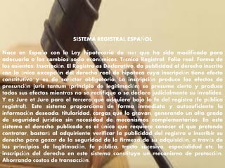 SISTEMA REGISTRAL ESPAÑOL
Nace en España con la Ley hipotecaria de 1861 que ha sido modificada para
adecuarla a los cambios socio económicos. Técnica Registral: Folio real. Forma de
los asientos: Inscripción. El Registro es Declarativo, da publicidad al derecho inscrito
con la única excepción del derecho real de hipoteca cuya inscripción tiene efecto
constitutivo y es de carácter obligatoria. La inscripción produce los efectos de
presunción juris tantum (principio de legitimación) se presume cierto y produce
todos sus efectos mientras no se rectifique o se declare judicialmente su invalidez.
Y es Jure et Jure para el tercero que adquiere bajo la fe del registro (fe pública
registral). Este sistema proporciona de forma inmediata y autosuficiente la
información deseada: titularidad, cargas que lo gravan, generando un alto grado
de seguridad jurídica sin necesidad de mecanismos complementarios- En este
sistema el derecho publicado es el único que requiere conocer el que pretende
contratar, bastará al adquiriente verificar la publicidad del registro e inscribir su
derecho para gozar de la seguridad de la firmeza de su adquisición, a través de
los principios de legitimación, fe pública, tracto sucesivo, especialidad etc. la
inscripción del derecho en este sistema constituye un mecanismo de protección.
Ahorrando costos de transacción.
 