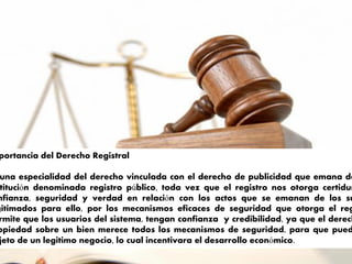 portancia del Derecho Registral
una especialidad del derecho vinculada con el derecho de publicidad que emana de
titución denominada registro público, toda vez que el registro nos otorga certidum
nfianza, seguridad y verdad en relación con los actos que se emanan de los su
gitimados para ello, por los mecanismos eficaces de seguridad que otorga el reg
rmite que los usuarios del sistema, tengan confianza y credibilidad, ya que el derech
opiedad sobre un bien merece todos los mecanismos de seguridad, para que pued
jeto de un legitimo negocio, lo cual incentivara el desarrollo económico.
 