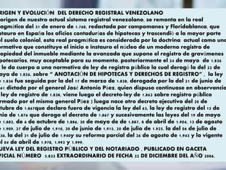RIGEN Y EVOLUCIÓN DEL DERECHO REGISTRAL VENEZOLANO
origen de nuestro actual sistema registral venezolano, se remonta en la real
ragmática del 31 de enero de 1.768, redactada por campomanes y Floridablanca, que
stauro en España los oficios contadurías de hipotecas y trascendió a la mayor parte
el suelo colonial, esta real pragmática es considerada por la doctrina actual como una
ormativa que constituye el inicio e instauro el núcleo de un moderno registro de
ropiedad del inmueble mediante la avanzada que supone el registro de gravámenes
potecarios, muy aceptable para su momento, posteriormente el 24 de mayo de 1.836
e le da cuerpo a una normativa de ley de registro público la cual derogó la del 22 de
ayo de 1.826, sobre “ ANOTACIÓN DE HIPOTECAS Y DERECHOS DE REGISTRO” , la ley
e 1.836 fue seguida por la del 17 de marzo de 1.838, derogada por la del 21 de junio de
861 dictada por el general José Antonio Páez, quien dispuso continuase en observancia
ley de registro de 1.838, viene luego el decreto-ley de 1.863 sobre registro público
rmado por el mismo general Páez ) luego nace otro decreto ejecutivo del 20 de
ctubre de 1.867que declaro fuera de vigencia la ley del 63, la ley de registro del 13 de
nio de 1.876 que derogo el decreto de 1.867 y sucesivamente las leyes del 19 de mayo
e 1.882, de 6 de octubre de 1.886, 30 de mayo de de 1.887, 8 de abril de 1.904, 13 de agosto
e 1.909, 27 de julio de 1.910, 30 de junio de 1.915, 20 de julio de 1.925, la del 06 de julio de
936, la del 31 de julio de 1.940y su reforma parcial del 26 de agosto de 1.943 y la vigente
el 04 de abril de 1.978, 1.993 y 1.999.
UEVA LEY DEL REGISTRO PÚBLICO Y DEL NOTARIADO , PUBLICADO EN GACETA
FICIAL NÚMERO 5.833 EXTRAORDINARIO DE FECHA 22 DE DICIEMBRE DEL AÑO 2006.
 