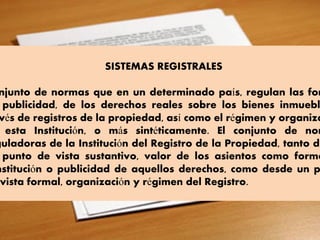 SISTEMAS REGISTRALES
njunto de normas que en un determinado país, regulan las for
publicidad, de los derechos reales sobre los bienes inmuebl
vés de registros de la propiedad, así como el régimen y organiza
esta Institución, o más sintéticamente. El conjunto de nor
guladoras de la Institución del Registro de la Propiedad, tanto de
punto de vista sustantivo, valor de los asientos como forma
nstitución o publicidad de aquellos derechos, como desde un p
vista formal, organización y régimen del Registro.
 