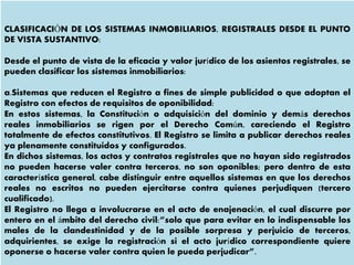 CLASIFICACIÓN DE LOS SISTEMAS INMOBILIARIOS, REGISTRALES DESDE EL PUNTO
DE VISTA SUSTANTIVO:
Desde el punto de vista de la eficacia y valor jurídico de los asientos registrales, se
pueden clasificar los sistemas inmobiliarios:
a.Sistemas que reducen el Registro a fines de simple publicidad o que adoptan el
Registro con efectos de requisitos de oponibilidad:
En estos sistemas, la Constitución o adquisición del dominio y demás derechos
reales inmobiliarios se rigen por el Derecho Común, careciendo el Registro
totalmente de efectos constitutivos. El Registro se limita a publicar derechos reales
ya plenamente constituidos y configurados.
En dichos sistemas, los actos y contratos registrales que no hayan sido registrados
no pueden hacerse valer contra terceros, no son oponibles; pero dentro de esta
característica general, cabe distinguir entre aquellos sistemas en que los derechos
reales no escritos no pueden ejercitarse contra quienes perjudiquen (tercero
cualificado).
El Registro no llega a involucrarse en el acto de enajenación, el cual discurre por
entero en el ámbito del derecho civil:”solo que para evitar en lo indispensable los
males de la clandestinidad y de la posible sorpresa y perjuicio de terceros,
adquirientes, se exige la registración si el acto jurídico correspondiente quiere
oponerse o hacerse valer contra quien le pueda perjudicar”.
 