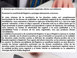 b. Sistemas que atribuyen a los asientos registrales efectos convalidantes:
Presumen la exactitud del Registro y protegen plenamente a terceros.
En estos sistemas de la constitución de los derechos reales está completamente
desvinculada de las formas de publicidad. La publicidad registral de los derechos reales
inmobiliarios, cuyo nacimiento y eficacia se rigen por el Derecho Civil, es y ésta es la regla
general, voluntaria, si bien en algún supuesto, el derecho real no es eficaz hasta que se
haya practicado el asiento registral correspondiente (régimen de hipotecas). Sin embargo,
estos sistemas no limitan la efectividad del registro a la mera publicidad y a la
oponibilidad frente a terceros de los actos registrados, sino que producen efectos
convalidantes.
se establece la presunción de exactitud del Registro, lo que el Registro expresa es verdad,
es decir, coincide, con la situación jurídica en que el inmueble se encuentre en la realidad:
los derechos reales inscritos existen y disfrutan de completa eficacia jurídica (tal es la
llamada Legislación Registral). Pero aparte del efecto transcrito, en los sistemas registrales
en cuestión, la eficacia convalidante del Registro se manifiesta también en otra dirección:
cuando las formas registrales contrastan con las formas constitutivas civiles de los
derechos reales, las primeras triunfan sobre las segundas, la apariencia registral vence a
la realidad jurídica extra registral y el titular inscrito es mantenido en su adquisición
(Principio de la Fe Pública Registral
 