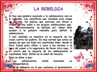 LA REBELDIA
Si hay una palabra asociada a la adolescencia esa es
la rebeldía. Los científicos que estudian esta etapa
de la vida, los padres que conviven con chicos y
chicas en esa edad y los propios adolescentes que,
muy frecuentemente, se definen así, todos ellos
acuden a la palabra rebeldía para definir la
adolescencia.
Y esa rebeldía se muestra en la mayoría de los
casos contra los padres. Es muy normal que estos se
quejen de que sus hijos les cuestionan todo: desde la
hora fijada para volver a casa a las normas a la
hora de comer o la sugerencia de llevar otra ropa. Y
es cierto que la mayoría de los adolescentes lo
cuestionan todo. Están en la edad de hacerlo.
Esto se debe a que:
 Los adolescentes están buscando su
independencia.
 Es el momento en el que comienza el pensamiento
abstracto.
 