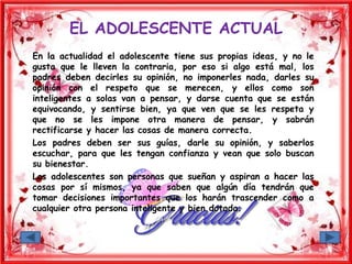 EL ADOLESCENTE ACTUAL
En la actualidad el adolescente tiene sus propias ideas, y no le
gusta que le lleven la contraria, por eso si algo está mal, los
padres deben decirles su opinión, no imponerles nada, darles su
opinión con el respeto que se merecen, y ellos como son
inteligentes a solas van a pensar, y darse cuenta que se están
equivocando, y sentirse bien, ya que ven que se les respeta y
que no se les impone otra manera de pensar, y sabrán
rectificarse y hacer las cosas de manera correcta.
Los padres deben ser sus guías, darle su opinión, y saberlos
escuchar, para que les tengan confianza y vean que solo buscan
su bienestar.
Los adolescentes son personas que sueñan y aspiran a hacer las
cosas por sí mismos, ya que saben que algún día tendrán que
tomar decisiones importantes que los harán trascender como a
cualquier otra persona inteligente y bien dotada.
 