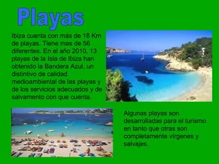 Ibiza cuenta con más de 18 Km
de playas. Tiene mas de 56
diferentes. En el año 2010, 13
playas de la Isla de Ibiza han
obtenido la Bandera Azul, un
distintivo de calidad
medioambiental de las playas y
de los servicios adecuados y de
salvamento con que cuenta.

                                  Algunas playas son
                                  desarrolladas para el turismo
                                  en tanto que otras son
                                  completamente vírgenes y
                                  salvajes.
 